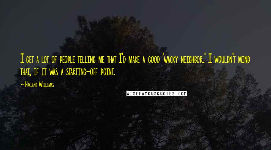 Harland Williams Quotes: I get a lot of people telling me that I'd make a good 'wacky neighbor.' I wouldn't mind that, if it was a starting-off point.