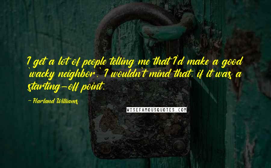 Harland Williams Quotes: I get a lot of people telling me that I'd make a good 'wacky neighbor.' I wouldn't mind that, if it was a starting-off point.