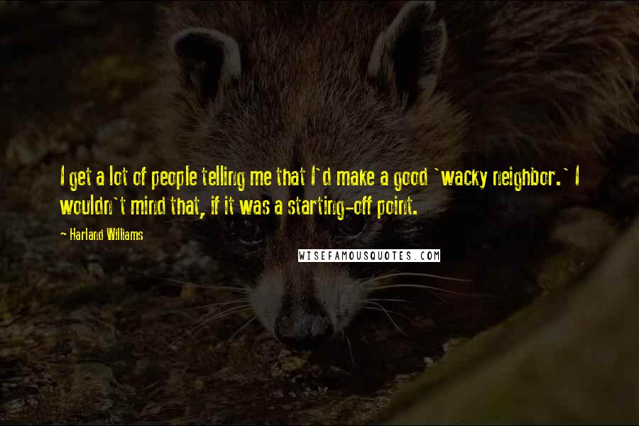 Harland Williams Quotes: I get a lot of people telling me that I'd make a good 'wacky neighbor.' I wouldn't mind that, if it was a starting-off point.