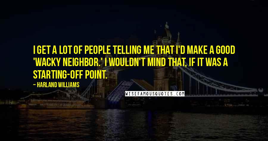 Harland Williams Quotes: I get a lot of people telling me that I'd make a good 'wacky neighbor.' I wouldn't mind that, if it was a starting-off point.