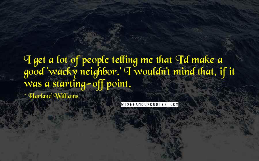 Harland Williams Quotes: I get a lot of people telling me that I'd make a good 'wacky neighbor.' I wouldn't mind that, if it was a starting-off point.