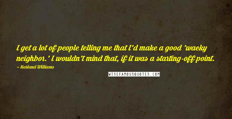 Harland Williams Quotes: I get a lot of people telling me that I'd make a good 'wacky neighbor.' I wouldn't mind that, if it was a starting-off point.