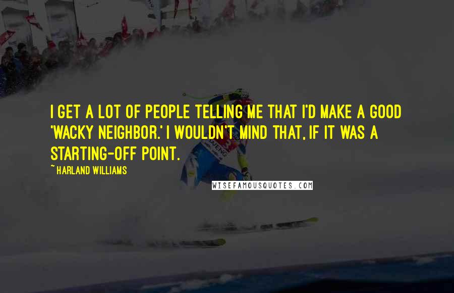 Harland Williams Quotes: I get a lot of people telling me that I'd make a good 'wacky neighbor.' I wouldn't mind that, if it was a starting-off point.