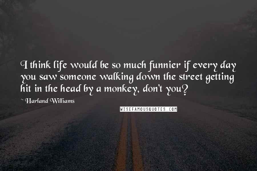 Harland Williams Quotes: I think life would be so much funnier if every day you saw someone walking down the street getting hit in the head by a monkey, don't you?