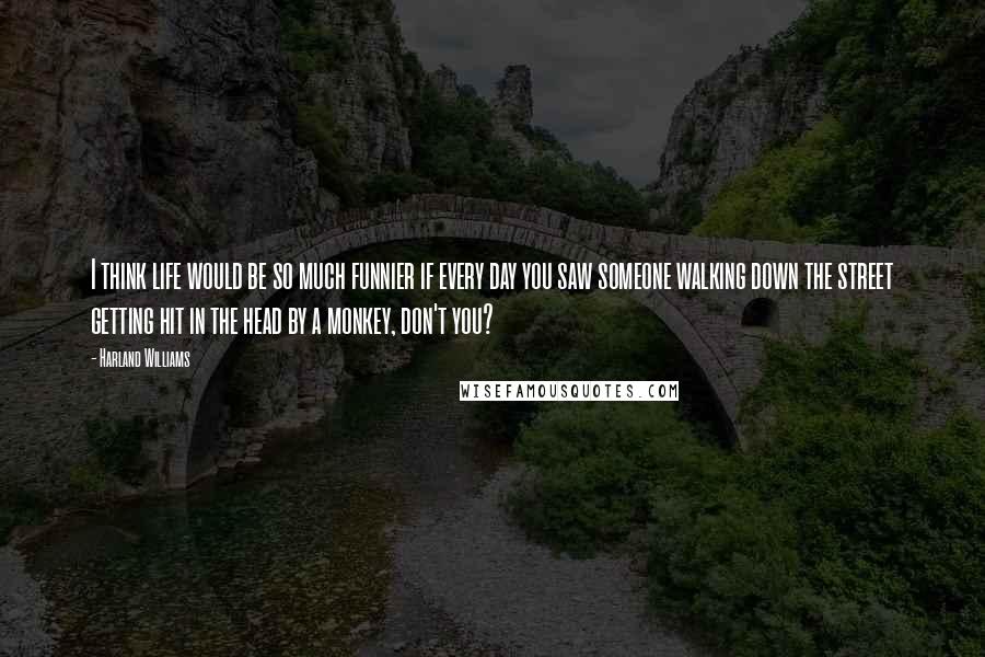 Harland Williams Quotes: I think life would be so much funnier if every day you saw someone walking down the street getting hit in the head by a monkey, don't you?