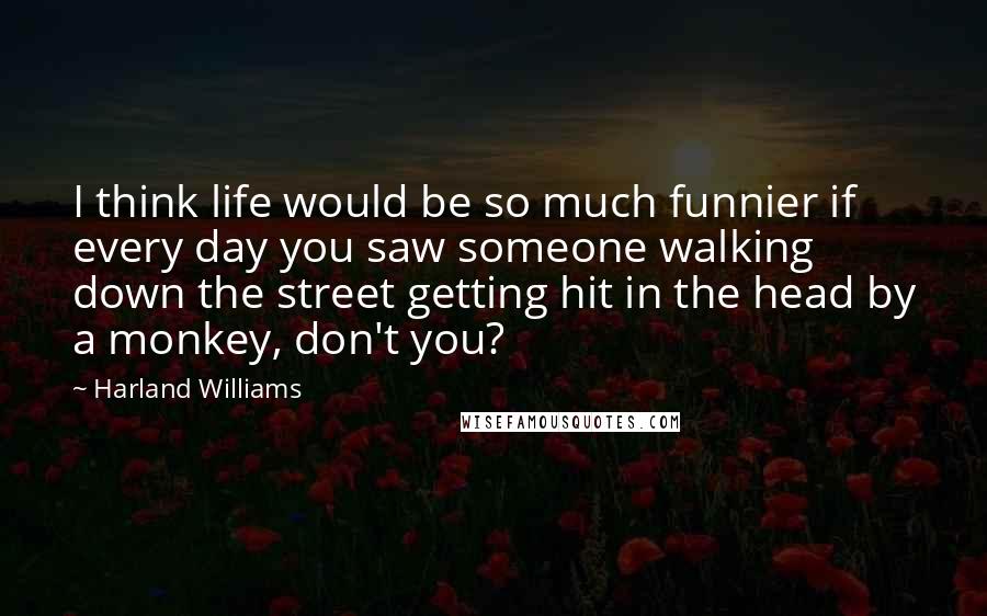 Harland Williams Quotes: I think life would be so much funnier if every day you saw someone walking down the street getting hit in the head by a monkey, don't you?