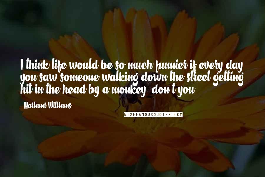 Harland Williams Quotes: I think life would be so much funnier if every day you saw someone walking down the street getting hit in the head by a monkey, don't you?