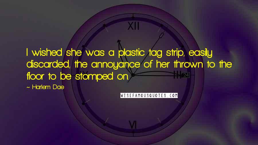 Harlem Dae Quotes: I wished she was a plastic tag strip, easily discarded, the annoyance of her thrown to the floor to be stomped on.