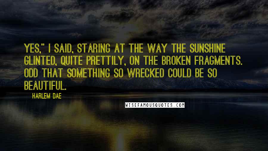 Harlem Dae Quotes: Yes," I said, staring at the way the sunshine glinted, quite prettily, on the broken fragments. Odd that something so wrecked could be so beautiful.