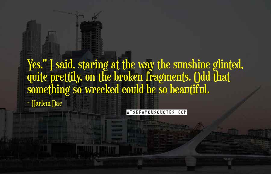 Harlem Dae Quotes: Yes," I said, staring at the way the sunshine glinted, quite prettily, on the broken fragments. Odd that something so wrecked could be so beautiful.