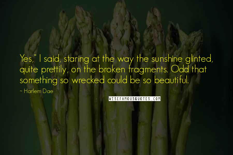 Harlem Dae Quotes: Yes," I said, staring at the way the sunshine glinted, quite prettily, on the broken fragments. Odd that something so wrecked could be so beautiful.