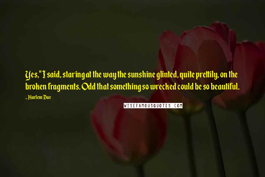 Harlem Dae Quotes: Yes," I said, staring at the way the sunshine glinted, quite prettily, on the broken fragments. Odd that something so wrecked could be so beautiful.