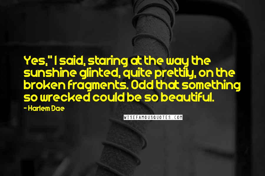 Harlem Dae Quotes: Yes," I said, staring at the way the sunshine glinted, quite prettily, on the broken fragments. Odd that something so wrecked could be so beautiful.