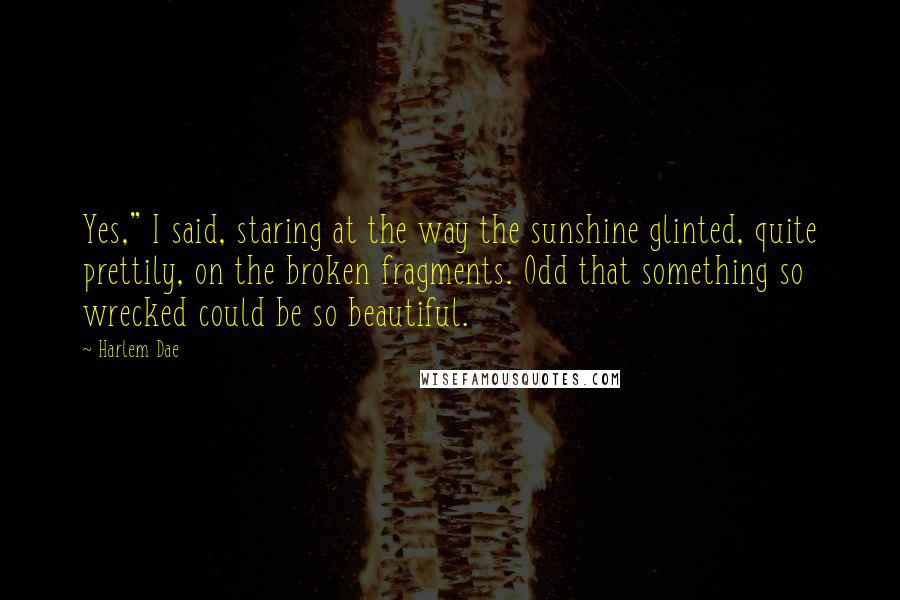 Harlem Dae Quotes: Yes," I said, staring at the way the sunshine glinted, quite prettily, on the broken fragments. Odd that something so wrecked could be so beautiful.