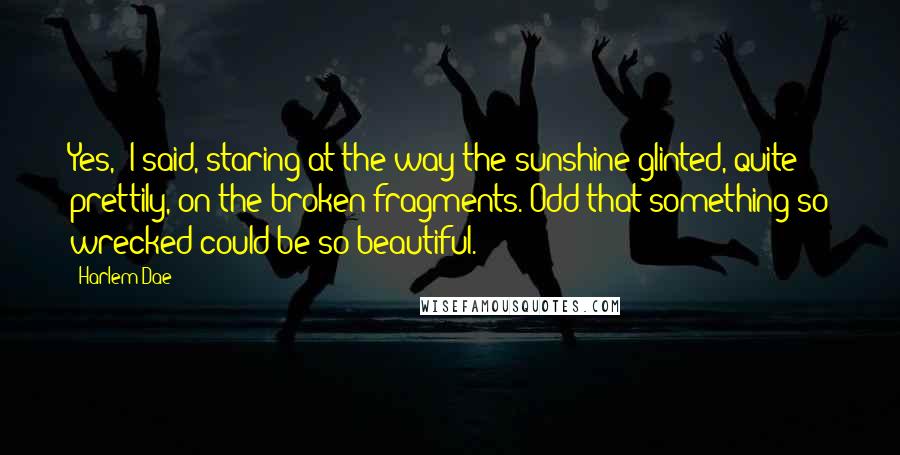 Harlem Dae Quotes: Yes," I said, staring at the way the sunshine glinted, quite prettily, on the broken fragments. Odd that something so wrecked could be so beautiful.