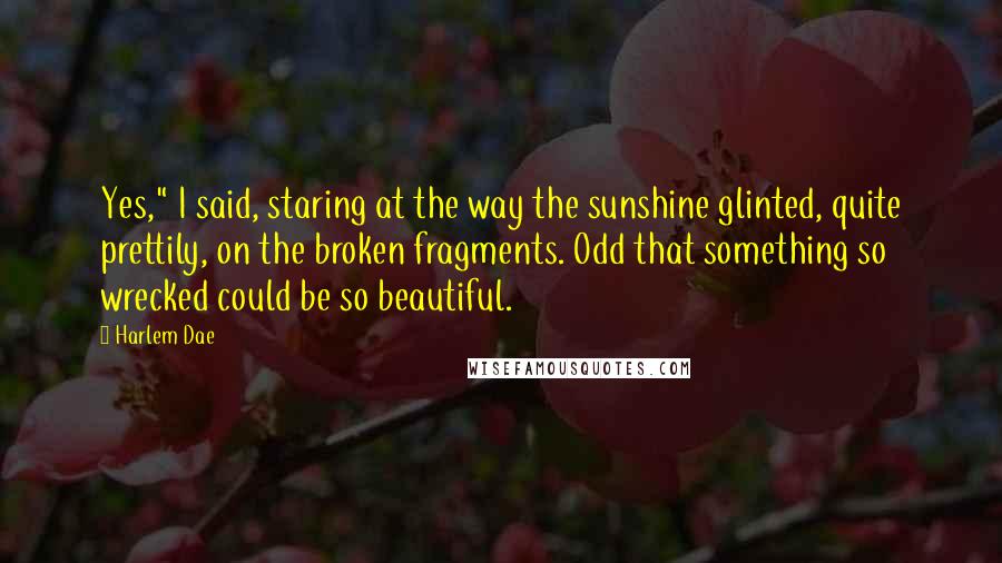 Harlem Dae Quotes: Yes," I said, staring at the way the sunshine glinted, quite prettily, on the broken fragments. Odd that something so wrecked could be so beautiful.