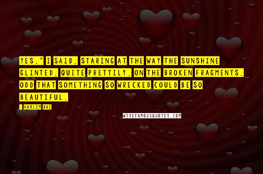 Harlem Dae Quotes: Yes," I said, staring at the way the sunshine glinted, quite prettily, on the broken fragments. Odd that something so wrecked could be so beautiful.