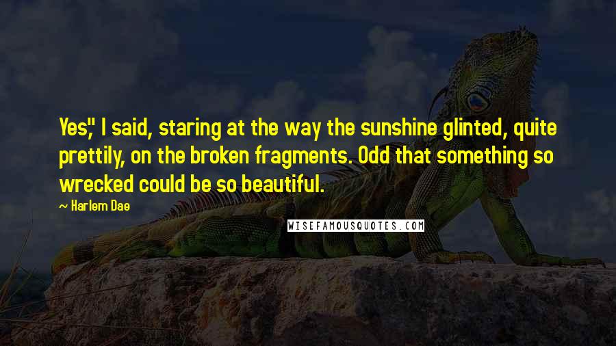 Harlem Dae Quotes: Yes," I said, staring at the way the sunshine glinted, quite prettily, on the broken fragments. Odd that something so wrecked could be so beautiful.