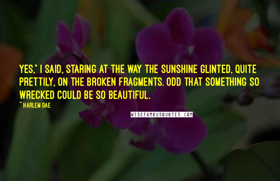 Harlem Dae Quotes: Yes," I said, staring at the way the sunshine glinted, quite prettily, on the broken fragments. Odd that something so wrecked could be so beautiful.