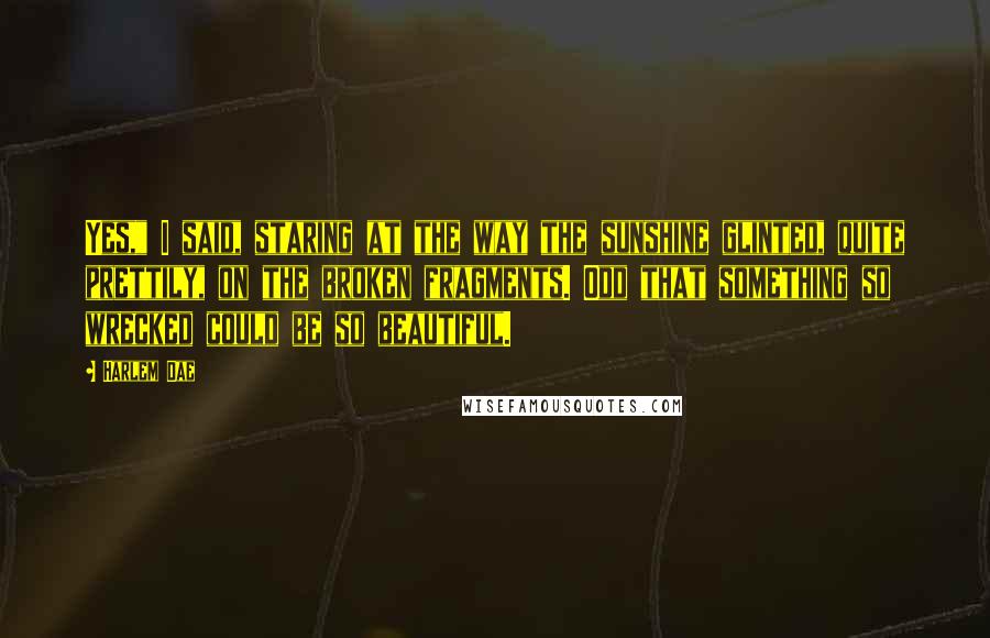 Harlem Dae Quotes: Yes," I said, staring at the way the sunshine glinted, quite prettily, on the broken fragments. Odd that something so wrecked could be so beautiful.