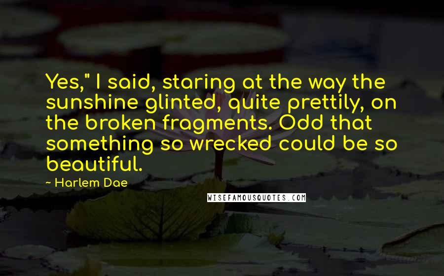 Harlem Dae Quotes: Yes," I said, staring at the way the sunshine glinted, quite prettily, on the broken fragments. Odd that something so wrecked could be so beautiful.