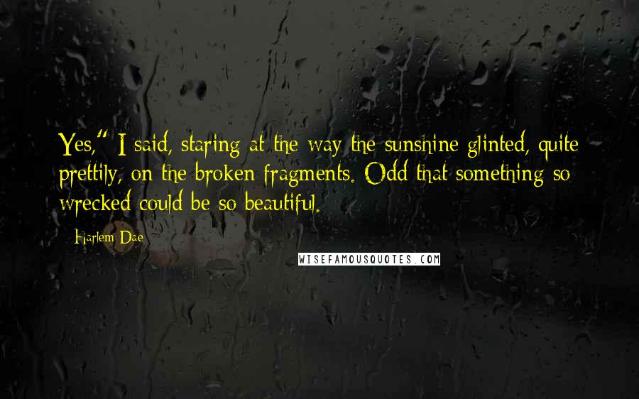 Harlem Dae Quotes: Yes," I said, staring at the way the sunshine glinted, quite prettily, on the broken fragments. Odd that something so wrecked could be so beautiful.