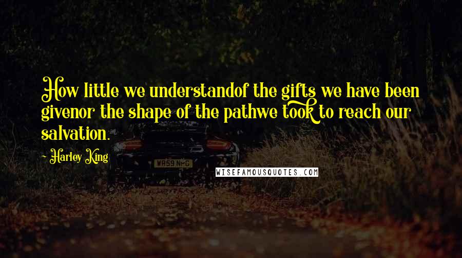 Harley King Quotes: How little we understandof the gifts we have been givenor the shape of the pathwe took to reach our salvation.