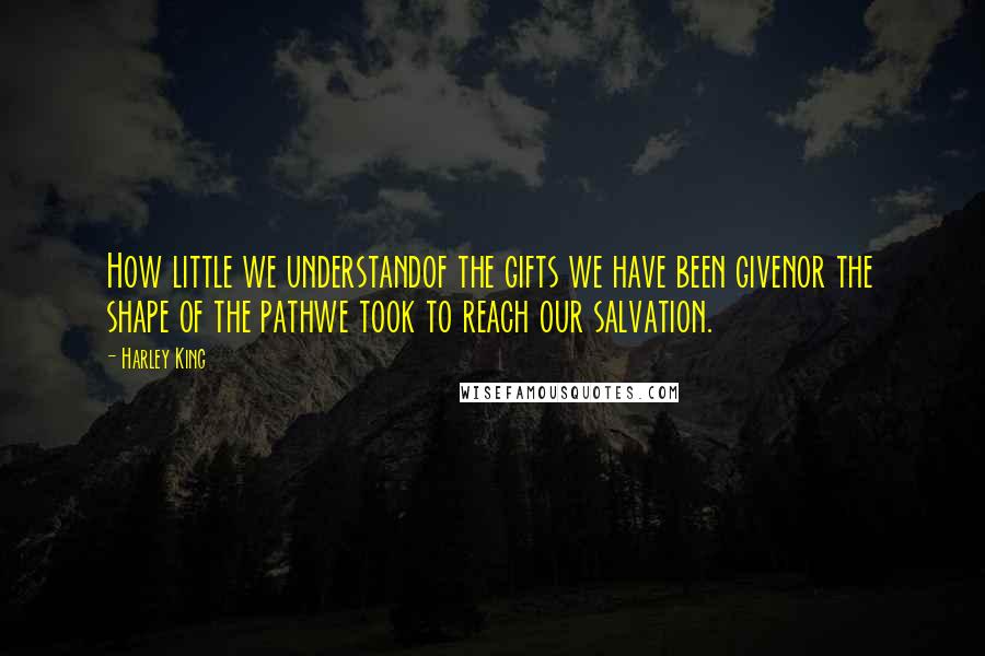 Harley King Quotes: How little we understandof the gifts we have been givenor the shape of the pathwe took to reach our salvation.