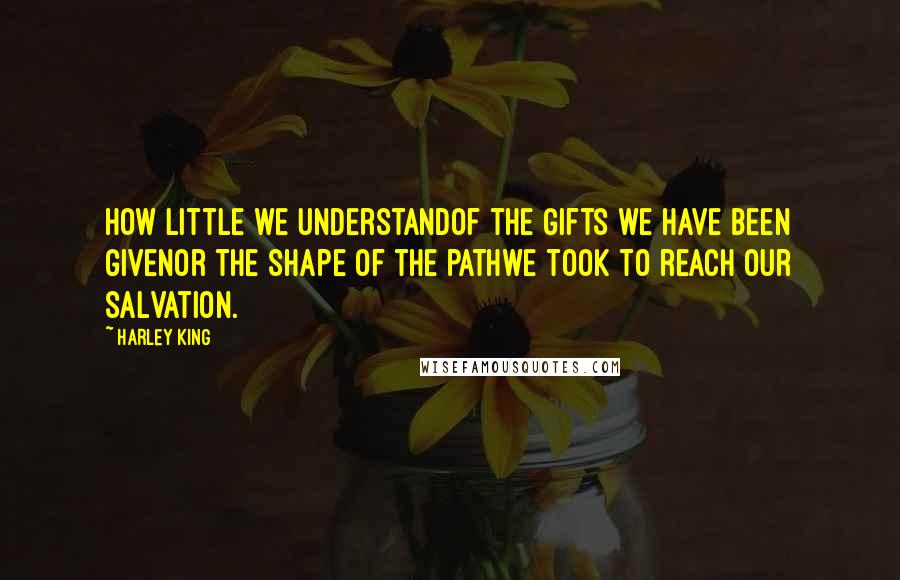 Harley King Quotes: How little we understandof the gifts we have been givenor the shape of the pathwe took to reach our salvation.