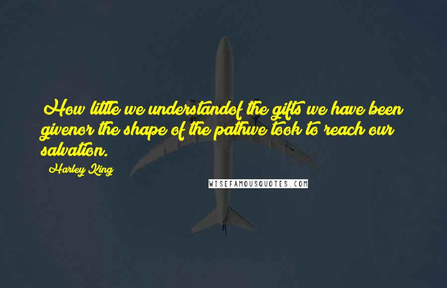 Harley King Quotes: How little we understandof the gifts we have been givenor the shape of the pathwe took to reach our salvation.