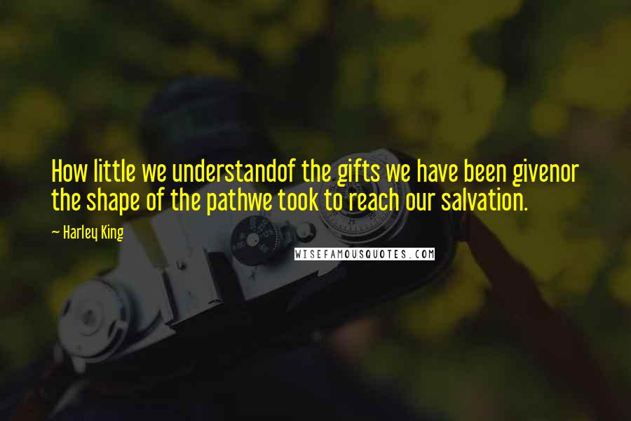 Harley King Quotes: How little we understandof the gifts we have been givenor the shape of the pathwe took to reach our salvation.