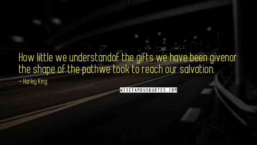 Harley King Quotes: How little we understandof the gifts we have been givenor the shape of the pathwe took to reach our salvation.