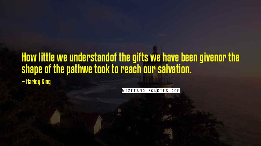 Harley King Quotes: How little we understandof the gifts we have been givenor the shape of the pathwe took to reach our salvation.