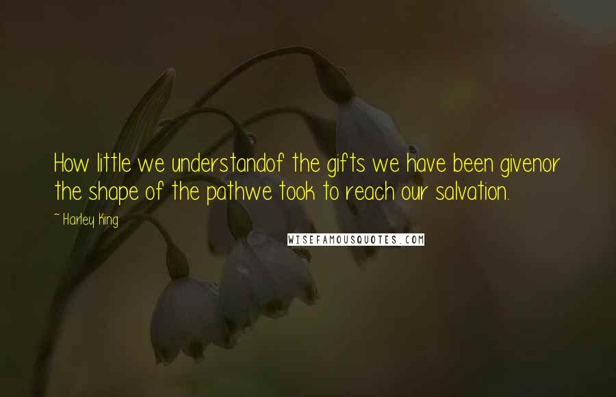 Harley King Quotes: How little we understandof the gifts we have been givenor the shape of the pathwe took to reach our salvation.