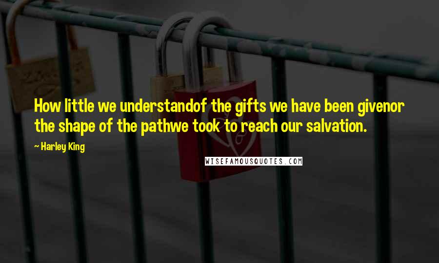 Harley King Quotes: How little we understandof the gifts we have been givenor the shape of the pathwe took to reach our salvation.