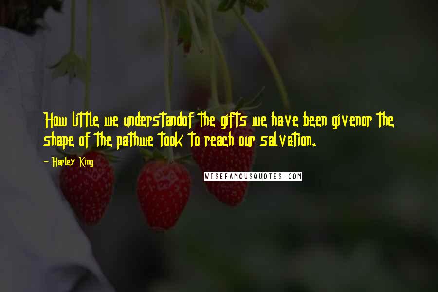 Harley King Quotes: How little we understandof the gifts we have been givenor the shape of the pathwe took to reach our salvation.