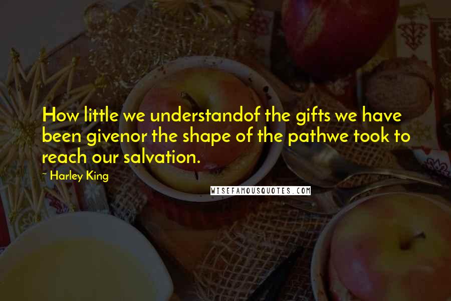 Harley King Quotes: How little we understandof the gifts we have been givenor the shape of the pathwe took to reach our salvation.