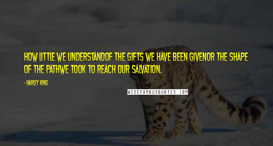 Harley King Quotes: How little we understandof the gifts we have been givenor the shape of the pathwe took to reach our salvation.