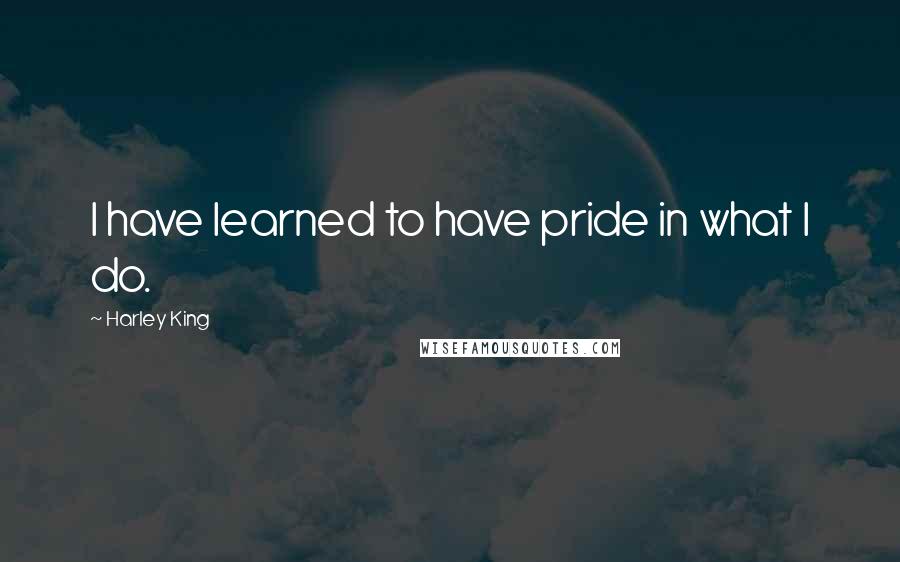 Harley King Quotes: I have learned to have pride in what I do.