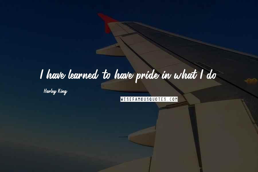 Harley King Quotes: I have learned to have pride in what I do.