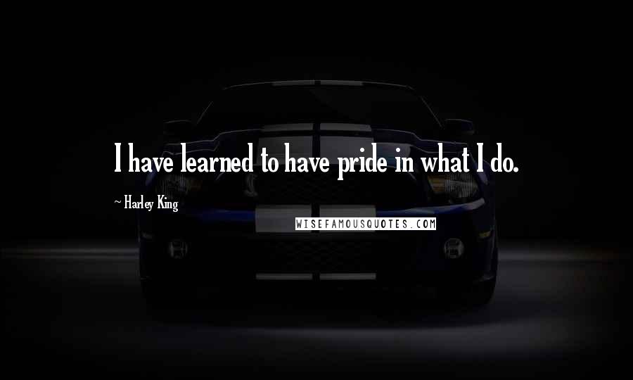 Harley King Quotes: I have learned to have pride in what I do.