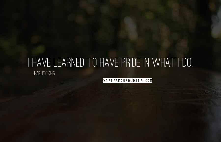 Harley King Quotes: I have learned to have pride in what I do.