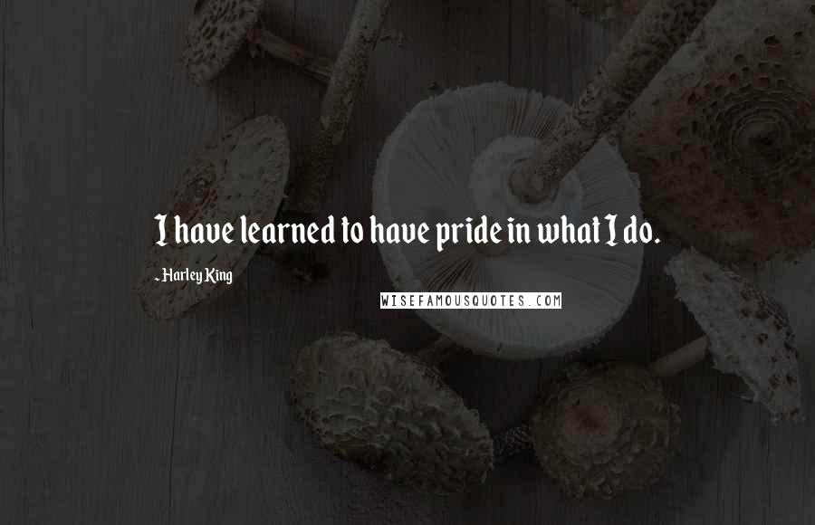 Harley King Quotes: I have learned to have pride in what I do.