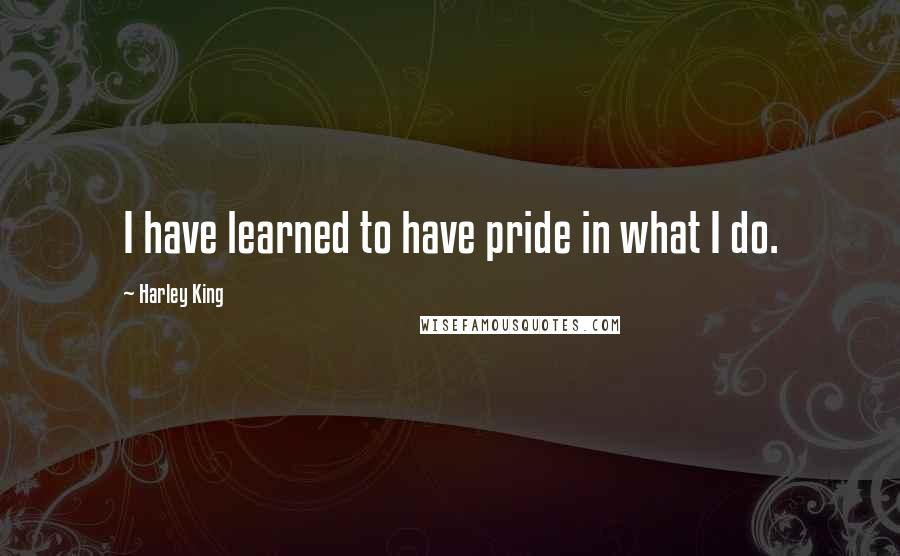 Harley King Quotes: I have learned to have pride in what I do.