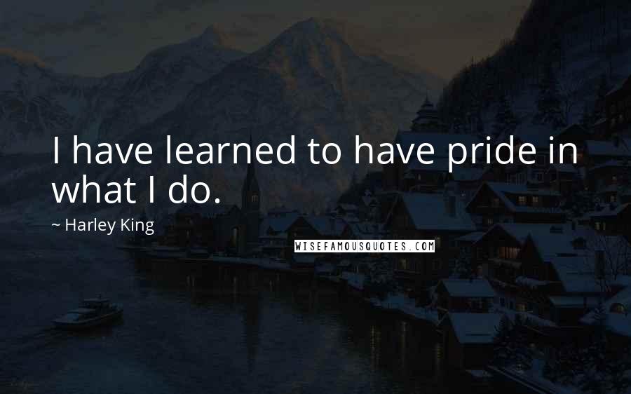 Harley King Quotes: I have learned to have pride in what I do.