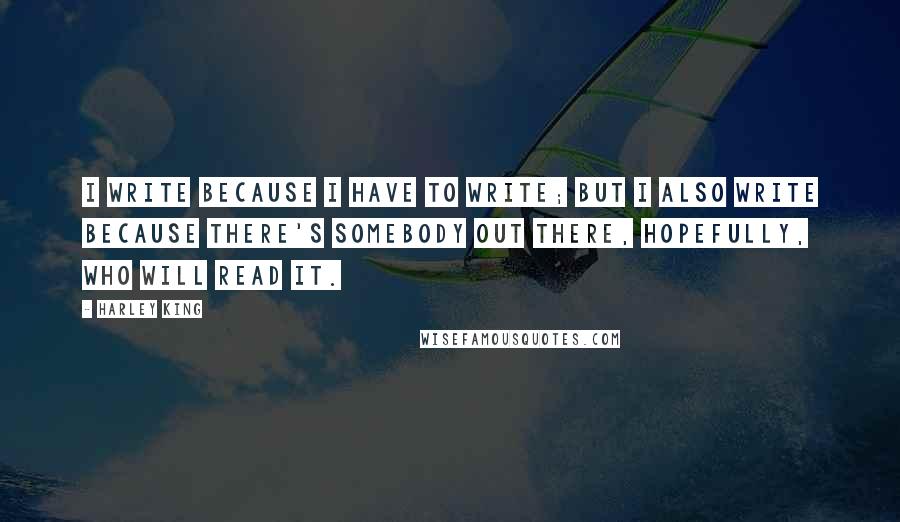Harley King Quotes: I write because I have to write; but I also write because there's somebody out there, hopefully, who will read it.