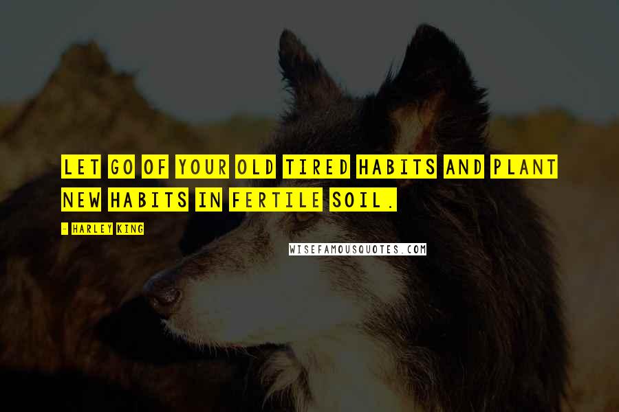 Harley King Quotes: Let go of your old tired habits and plant new habits in fertile soil.