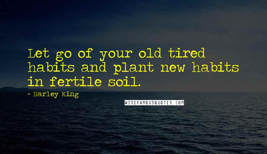 Harley King Quotes: Let go of your old tired habits and plant new habits in fertile soil.