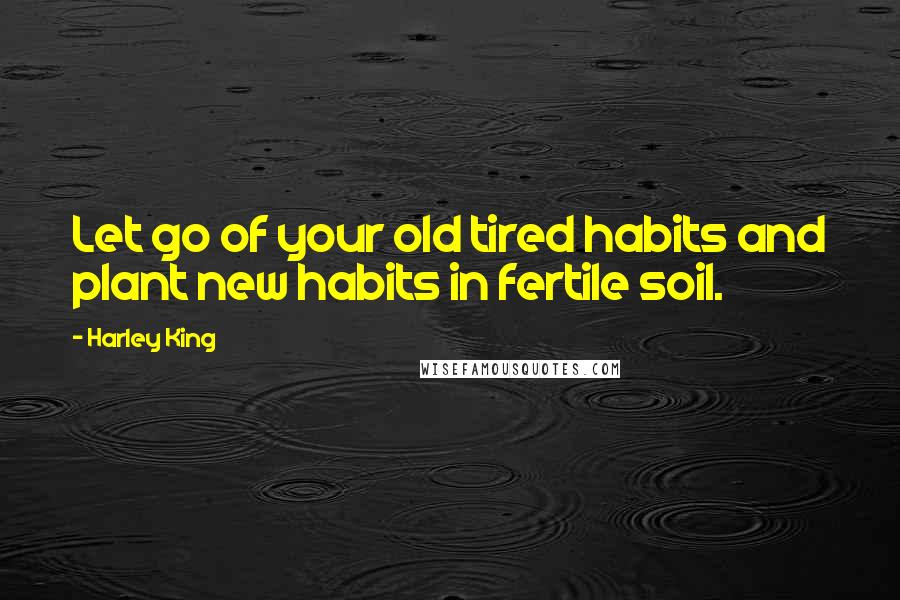 Harley King Quotes: Let go of your old tired habits and plant new habits in fertile soil.