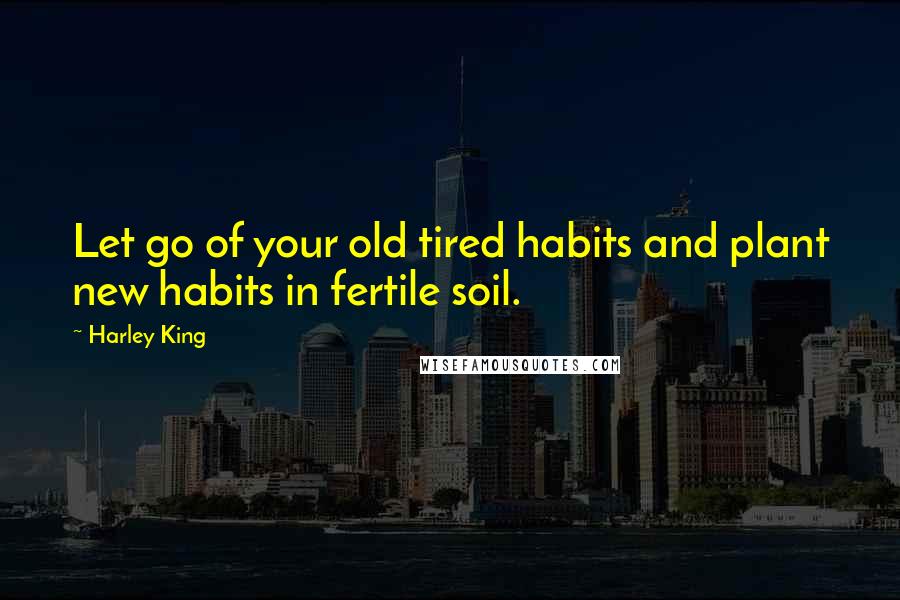 Harley King Quotes: Let go of your old tired habits and plant new habits in fertile soil.